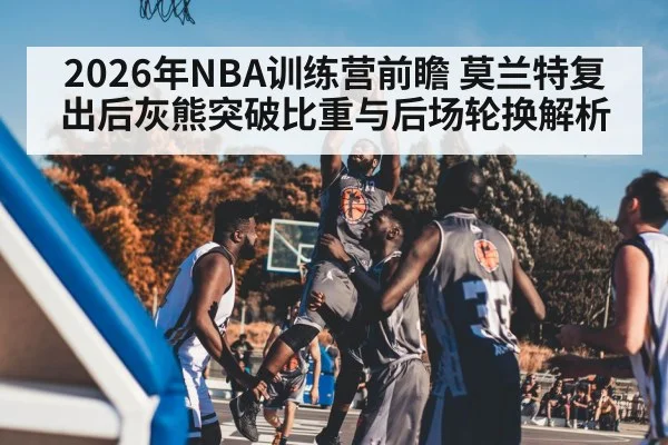 2026年NBA训练营前瞻 莫兰特复出后灰熊突破比重与后场轮换解析