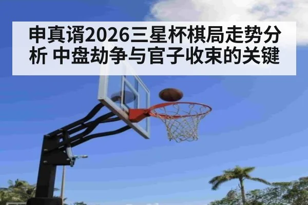 申真谞2026三星杯棋局走势分析 中盘劫争与官子收束的关键